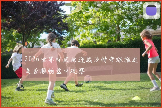 2026世界杯皮纳迎战沙特带球推进是否顺畅盘口观察
