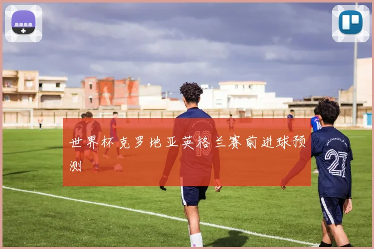 世界杯克罗地亚英格兰赛前进球预测