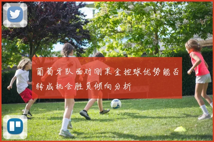 葡萄牙队面对刚果金控球优势能否转成机会胜负倾向分析