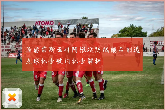 马赫雷斯面对阿根廷防线能否制造点球机会破门机会解析