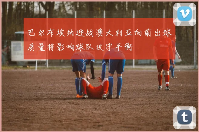 巴尔布埃纳迎战澳大利亚向前出球质量将影响球队攻守平衡