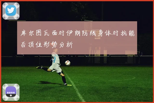 库尔图瓦面对伊朗防线身体对抗能否顶住形势分析
