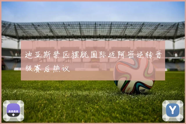 迪亚斯禁区摆脱国际迈阿密逆转晋级赛后热议
