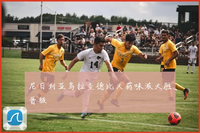 尼日利亚乌拉圭德比火药味浓大胜晋级