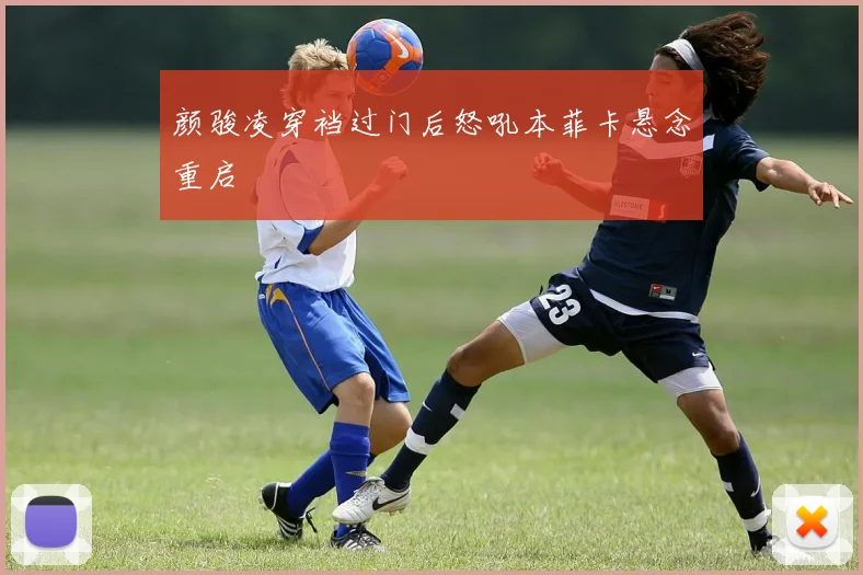 颜骏凌穿裆过门后怒吼本菲卡悬念重启
