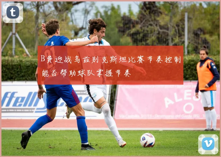 B费迎战乌兹别克斯坦比赛节奏控制能否帮助球队掌握节奏