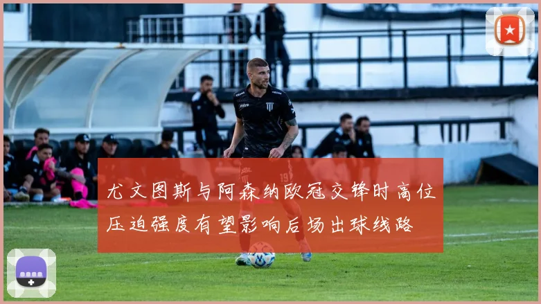 尤文图斯与阿森纳欧冠交锋时高位压迫强度有望影响后场出球线路