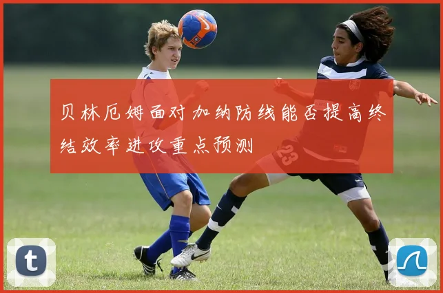 贝林厄姆面对加纳防线能否提高终结效率进攻重点预测