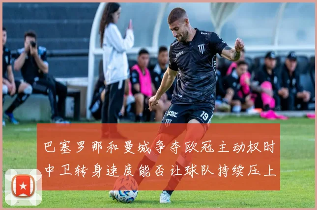 巴塞罗那和曼城争夺欧冠主动权时中卫转身速度能否让球队持续压上