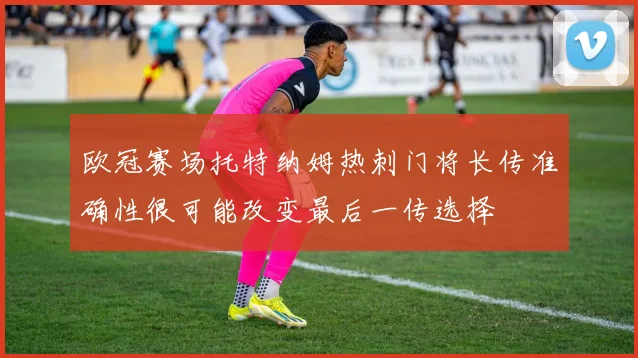 欧冠赛场托特纳姆热刺门将长传准确性很可能改变最后一传选择