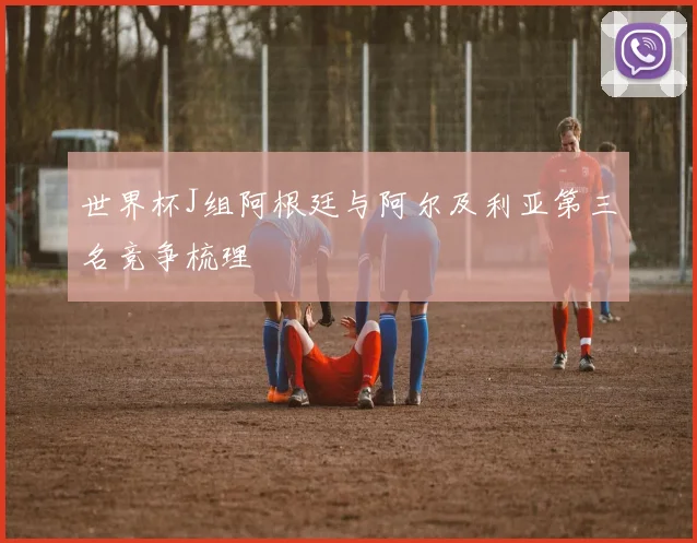 世界杯J组阿根廷与阿尔及利亚第三名竞争梳理