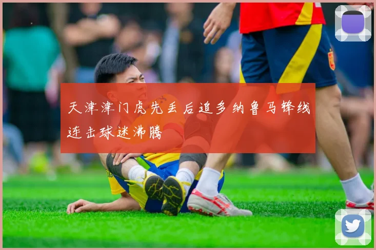 天津津门虎先丢后追多纳鲁马锋线连击球迷沸腾