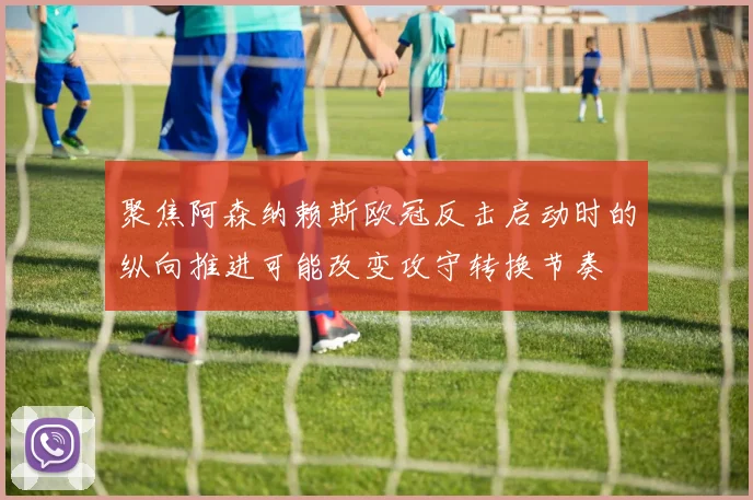 聚焦阿森纳赖斯欧冠反击启动时的纵向推进可能改变攻守转换节奏