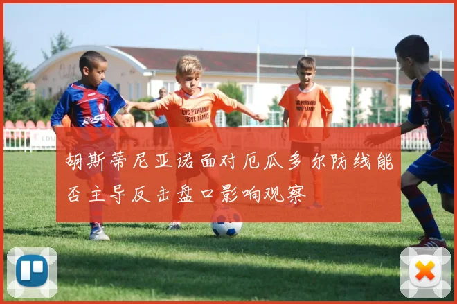 胡斯蒂尼亚诺面对厄瓜多尔防线能否主导反击盘口影响观察