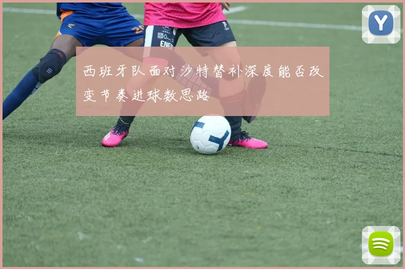 西班牙队面对沙特替补深度能否改变节奏进球数思路
