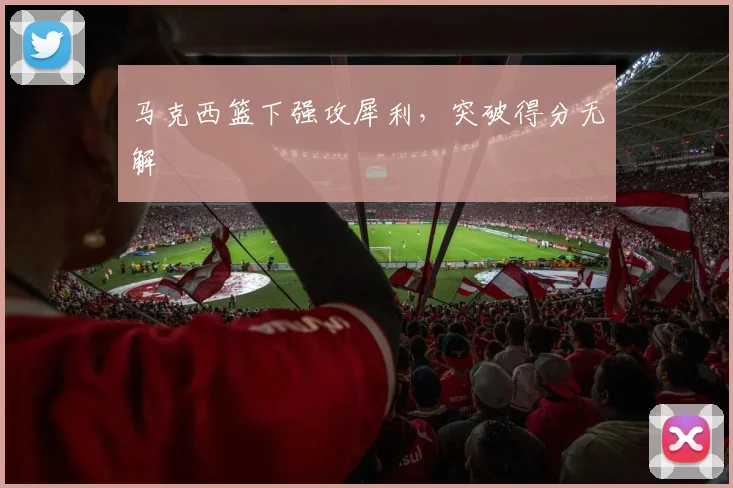 马克西篮下强攻犀利，突破得分无解
