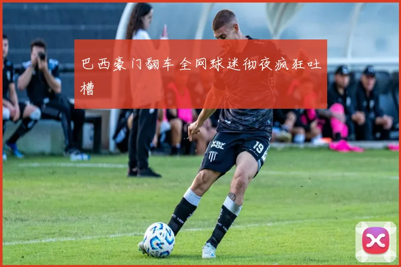 巴西豪门翻车全网球迷彻夜疯狂吐槽