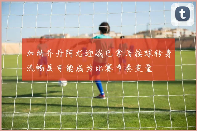 加纳乔丹阿尤迎战巴拿马接球转身流畅度可能成为比赛节奏变量