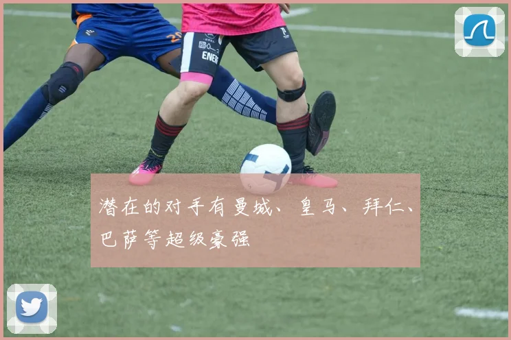 潜在的对手有曼城、皇马、拜仁、巴萨等超级豪强