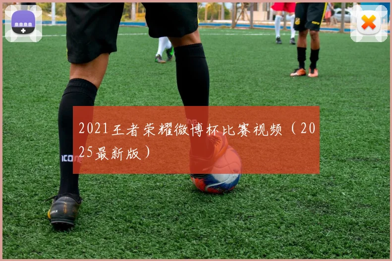 2021王者荣耀微博杯比赛视频（2025最新版）