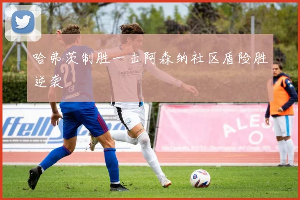 哈弗茨制胜一击阿森纳社区盾险胜逆袭