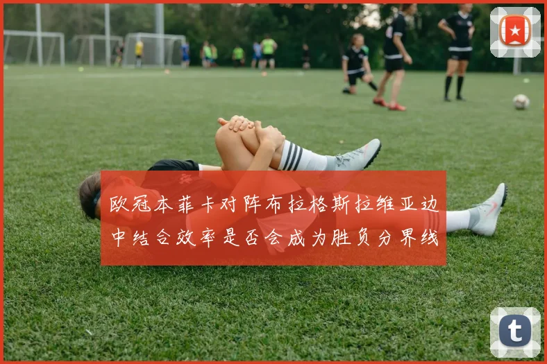 欧冠本菲卡对阵布拉格斯拉维亚边中结合效率是否会成为胜负分界线