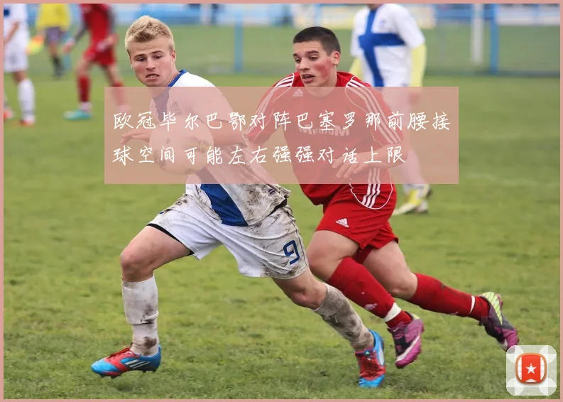 欧冠毕尔巴鄂对阵巴塞罗那前腰接球空间可能左右强强对话上限