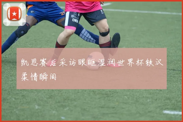 凯恩赛后采访眼眶湿润世界杯铁汉柔情瞬间