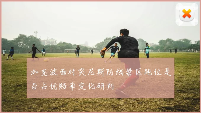加克波面对突尼斯防线禁区跑位是否占优赔率变化研判