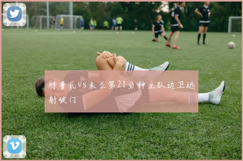 特鲁瓦vs米兰第21分钟主队边卫远射破门