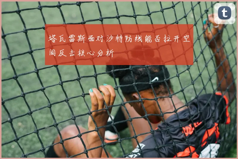 塔瓦雷斯面对沙特防线能否拉开空间反击核心分析