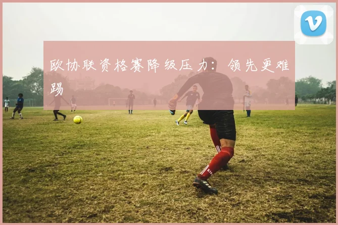 欧协联资格赛降级压力:领先更难踢