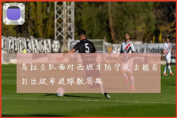 乌拉圭队面对西班牙防守反击能否打出效率进球数思路