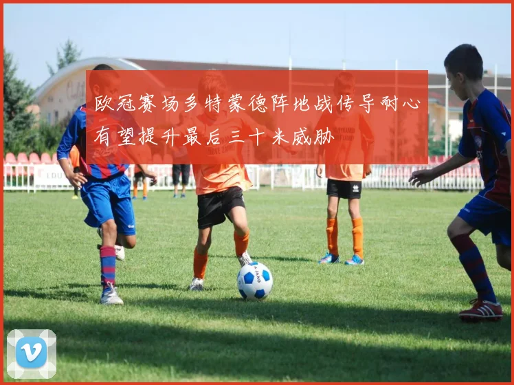 欧冠赛场多特蒙德阵地战传导耐心有望提升最后三十米威胁
