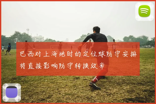 巴西对上海地时的定位球防守安排将直接影响防守转换效率