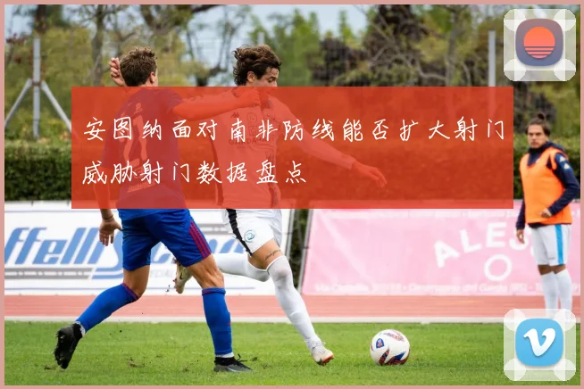 安图纳面对南非防线能否扩大射门威胁射门数据盘点