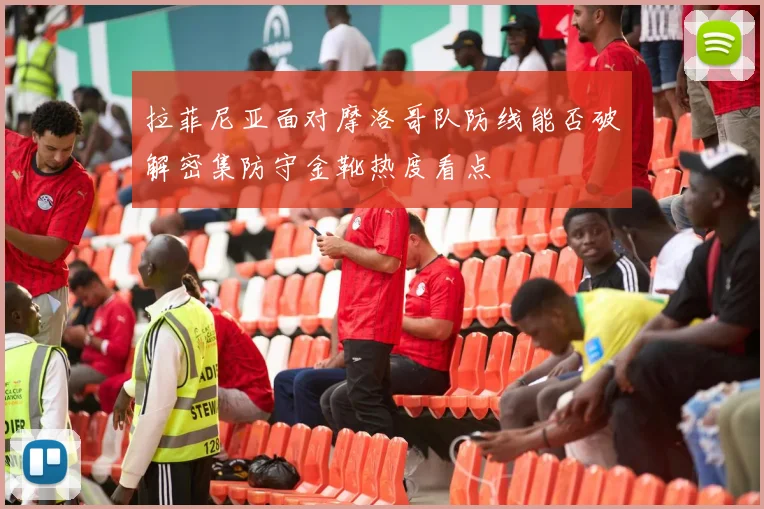 拉菲尼亚面对摩洛哥队防线能否破解密集防守金靴热度看点