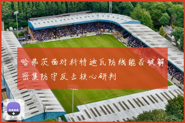 哈弗茨面对科特迪瓦防线能否破解密集防守反击核心研判