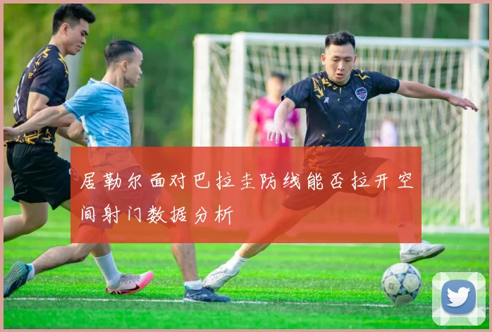 居勒尔面对巴拉圭防线能否拉开空间射门数据分析