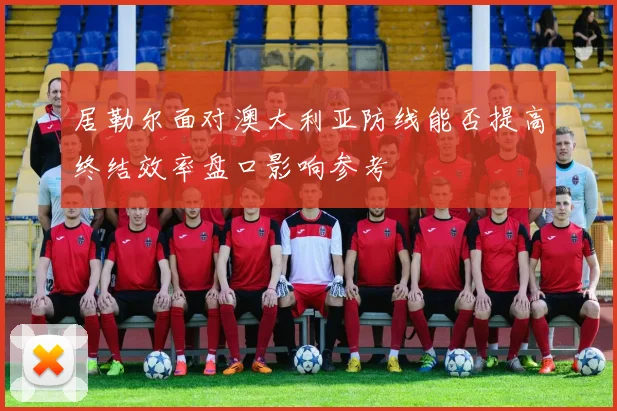 居勒尔面对澳大利亚防线能否提高终结效率盘口影响参考