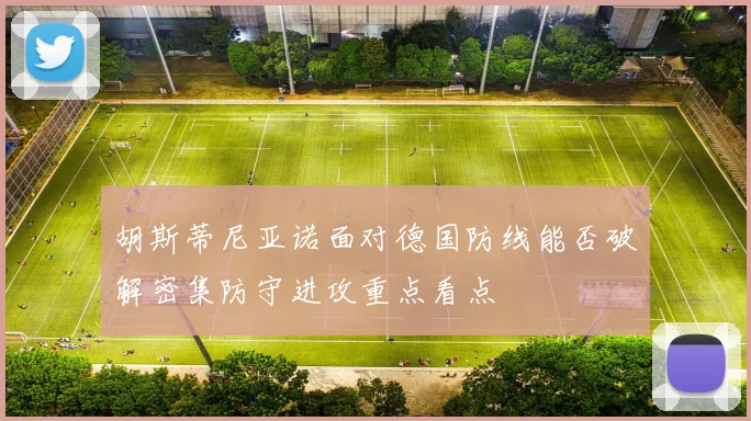 胡斯蒂尼亚诺面对德国防线能否破解密集防守进攻重点看点