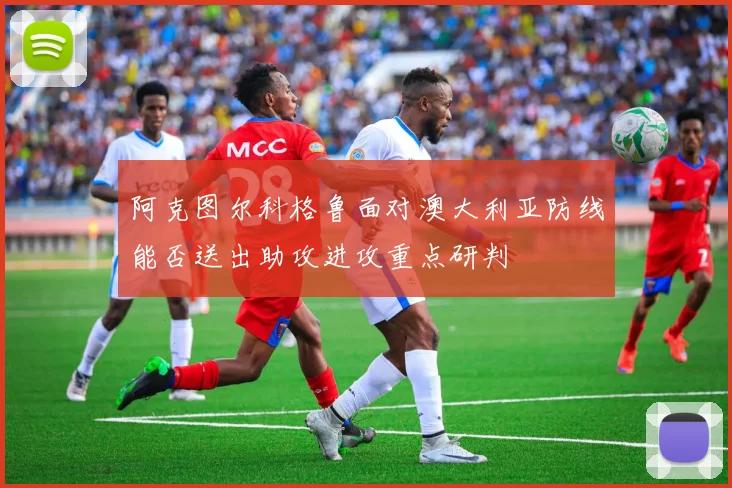 阿克图尔科格鲁面对澳大利亚防线能否送出助攻进攻重点研判
