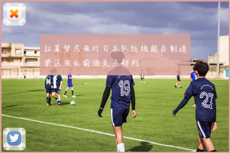 拉莱努尼面对日本队防线能否制造禁区混乱前场支点研判
