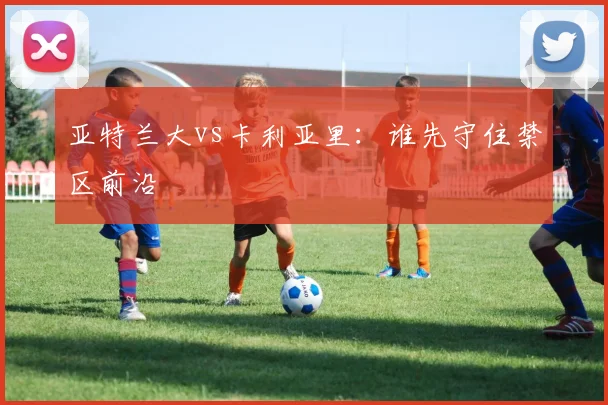 亚特兰大vs卡利亚里：谁先守住禁区前沿