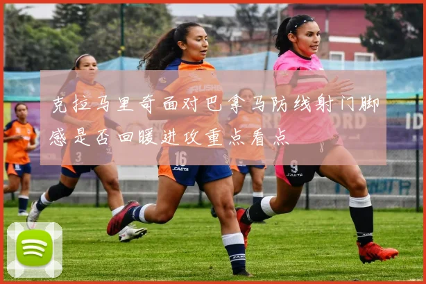 克拉马里奇面对巴拿马防线射门脚感是否回暖进攻重点看点